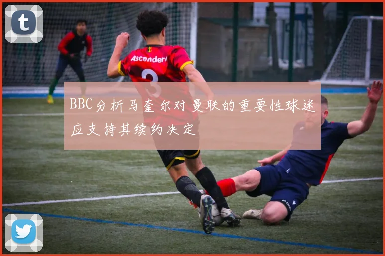 BBC分析马奎尔对曼联的重要性球迷应支持其续约决定