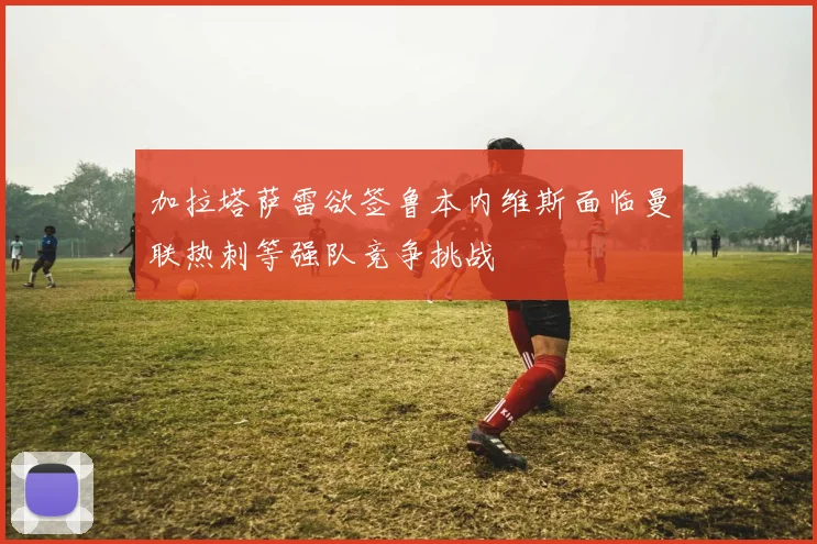 加拉塔萨雷欲签鲁本内维斯面临曼联热刺等强队竞争挑战