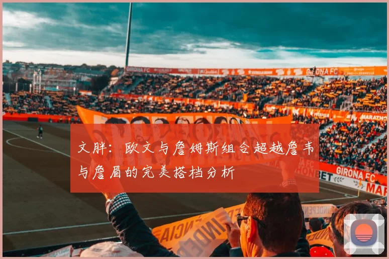 文胖：欧文与詹姆斯组合超越詹韦与詹眉的完美搭档分析