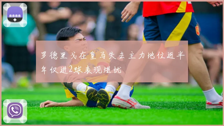 罗德里戈在皇马失去主力地位近半年仅进2球表现堪忧