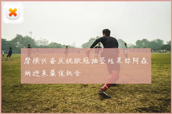 摩根兴奋庆祝欧冠抽签结果称阿森纳迎来最佳机会