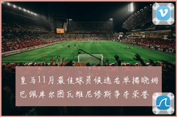 皇马11月最佳球员候选名单揭晓姆巴佩库尔图瓦维尼修斯争夺荣誉