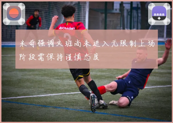 米奇强调文班尚未进入无限制上场阶段需保持谨慎态度