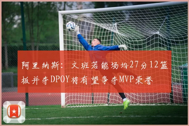 阿里纳斯：文班若能场均27分12篮板并夺DPOY将有望争夺MVP荣誉