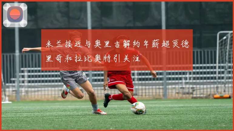 米兰接近与奥里吉解约年薪超莫德里奇和拉比奥特引关注