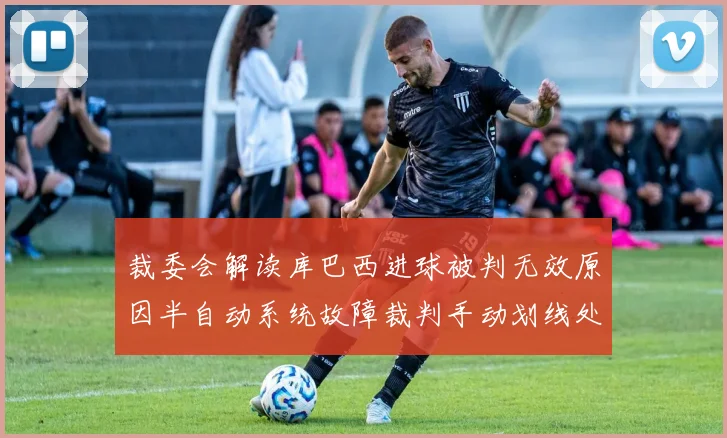 裁委会解读库巴西进球被判无效原因半自动系统故障裁判手动划线处理