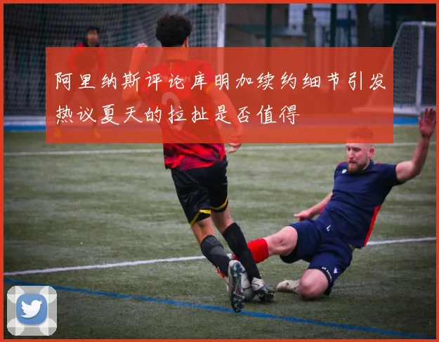 阿里纳斯评论库明加续约细节引发热议夏天的拉扯是否值得