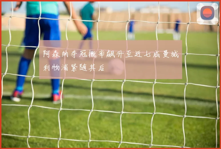 阿森纳夺冠概率飙升至近七成曼城利物浦紧随其后