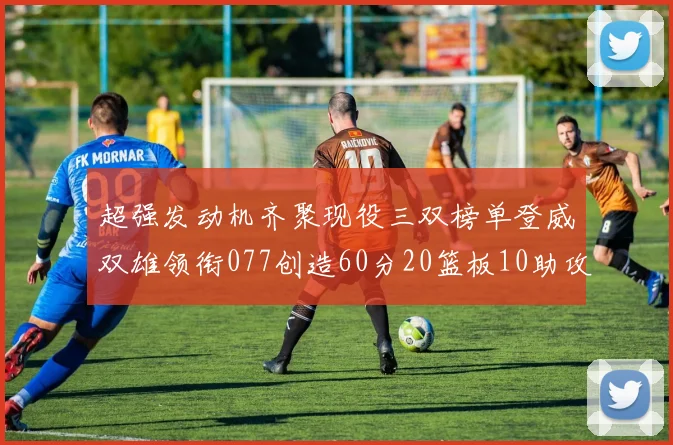 超强发动机齐聚现役三双榜单登威双雄领衔077创造60分20篮板10助攻奇迹