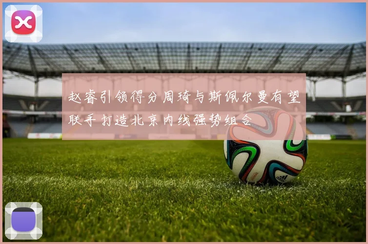 赵睿引领得分周琦与斯佩尔曼有望联手打造北京内线强势组合