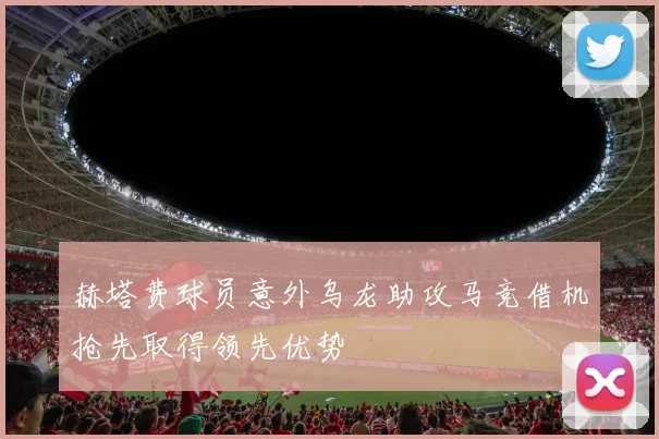 赫塔费球员意外乌龙助攻马竞借机抢先取得领先优势