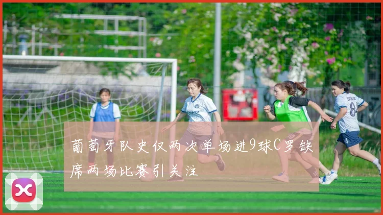 葡萄牙队史仅两次单场进9球C罗缺席两场比赛引关注