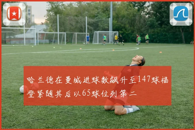 哈兰德在曼城进球数飙升至147球福登紧随其后以65球位列第二